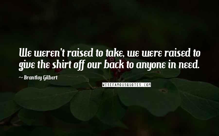 Brantley Gilbert Quotes: We weren't raised to take, we were raised to give the shirt off our back to anyone in need.