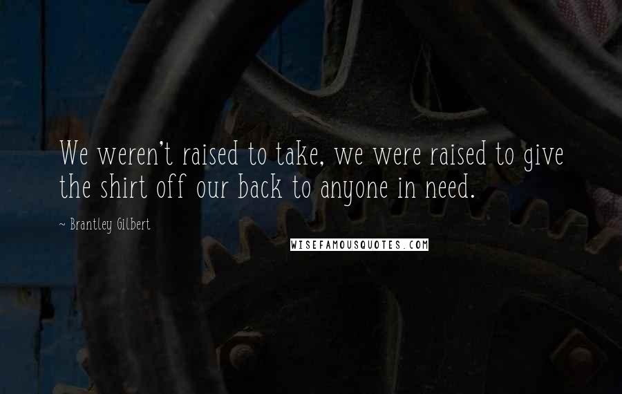 Brantley Gilbert Quotes: We weren't raised to take, we were raised to give the shirt off our back to anyone in need.