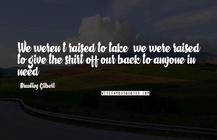 Brantley Gilbert Quotes: We weren't raised to take, we were raised to give the shirt off our back to anyone in need.