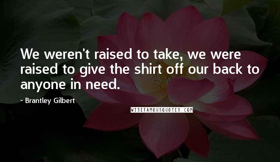 Brantley Gilbert Quotes: We weren't raised to take, we were raised to give the shirt off our back to anyone in need.