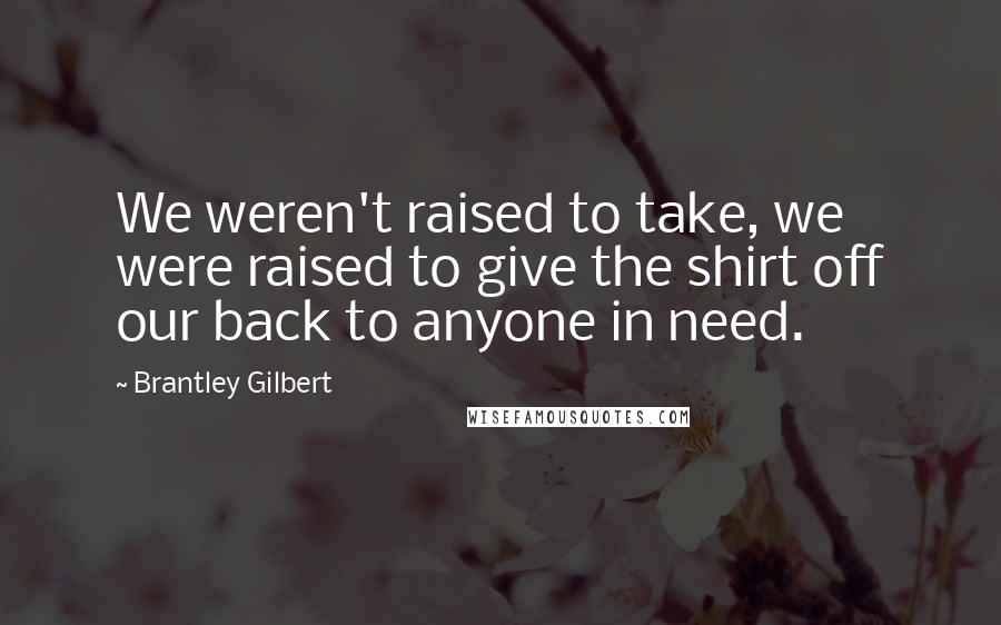 Brantley Gilbert Quotes: We weren't raised to take, we were raised to give the shirt off our back to anyone in need.