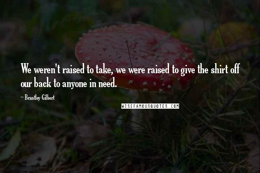 Brantley Gilbert Quotes: We weren't raised to take, we were raised to give the shirt off our back to anyone in need.