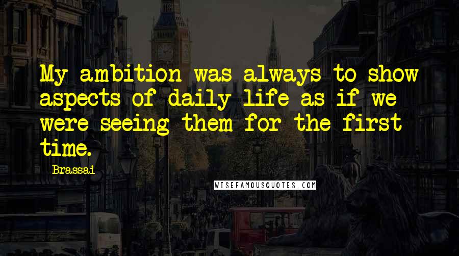 Brassai Quotes: My ambition was always to show aspects of daily life as if we were seeing them for the first time.