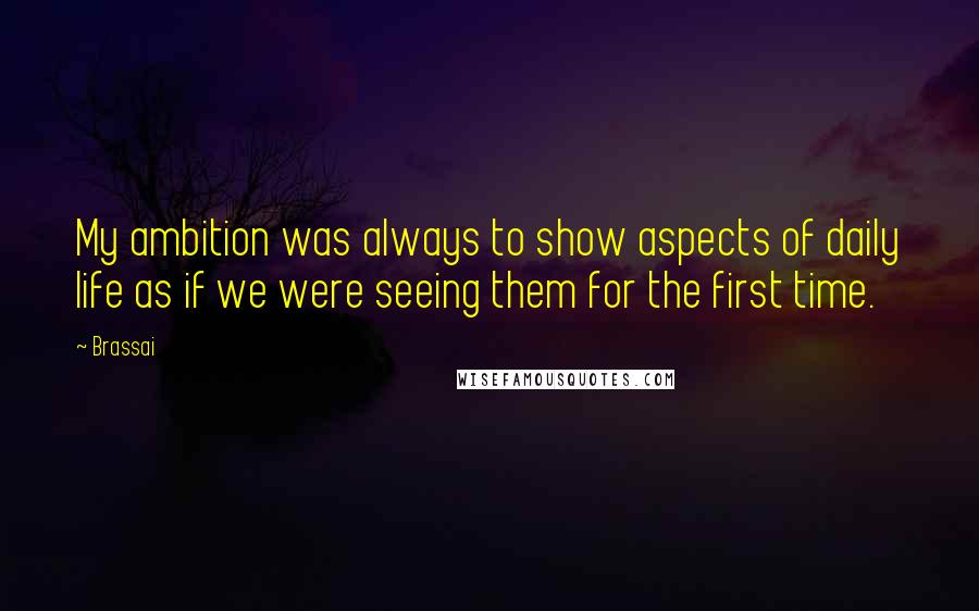 Brassai Quotes: My ambition was always to show aspects of daily life as if we were seeing them for the first time.