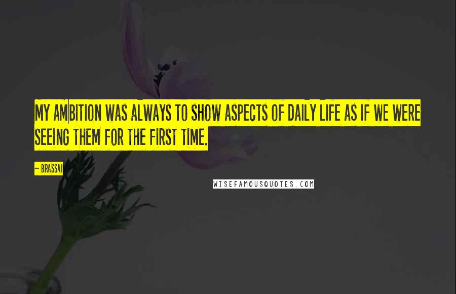 Brassai Quotes: My ambition was always to show aspects of daily life as if we were seeing them for the first time.