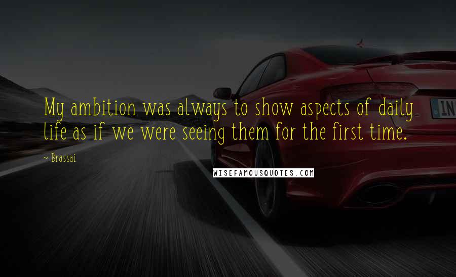Brassai Quotes: My ambition was always to show aspects of daily life as if we were seeing them for the first time.