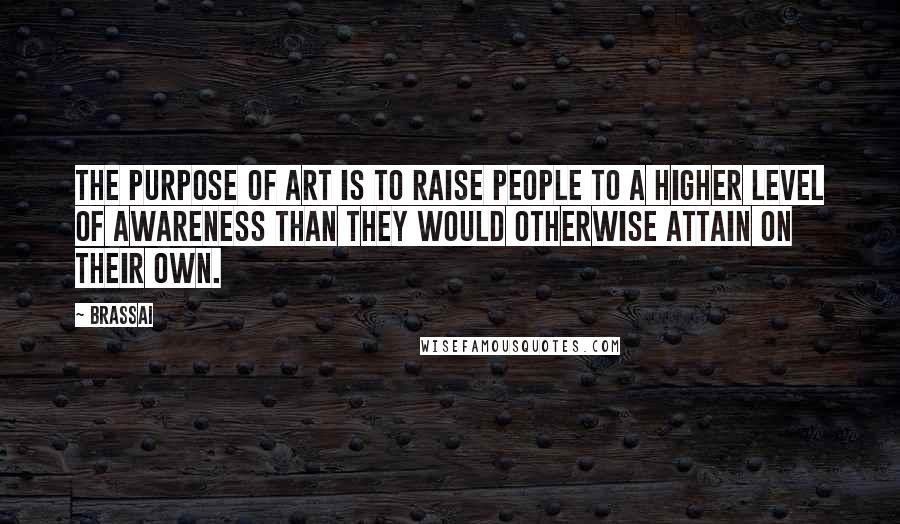 Brassai Quotes: The purpose of art is to raise people to a higher level of awareness than they would otherwise attain on their own.