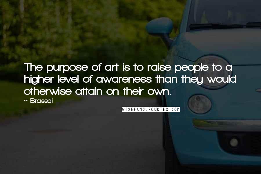 Brassai Quotes: The purpose of art is to raise people to a higher level of awareness than they would otherwise attain on their own.