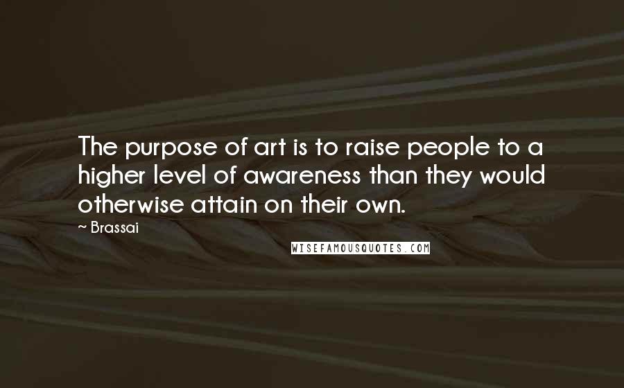 Brassai Quotes: The purpose of art is to raise people to a higher level of awareness than they would otherwise attain on their own.