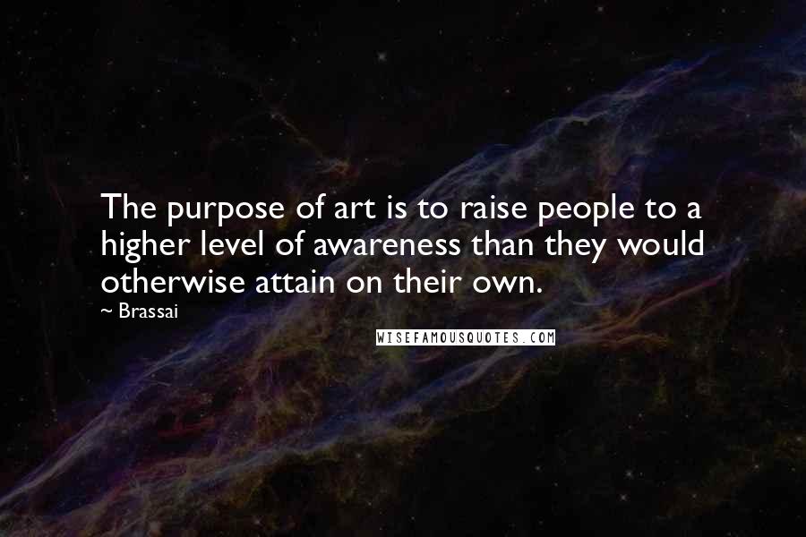 Brassai Quotes: The purpose of art is to raise people to a higher level of awareness than they would otherwise attain on their own.