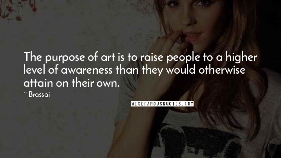 Brassai Quotes: The purpose of art is to raise people to a higher level of awareness than they would otherwise attain on their own.