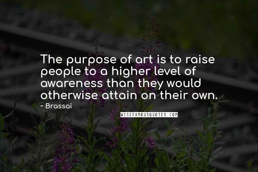 Brassai Quotes: The purpose of art is to raise people to a higher level of awareness than they would otherwise attain on their own.