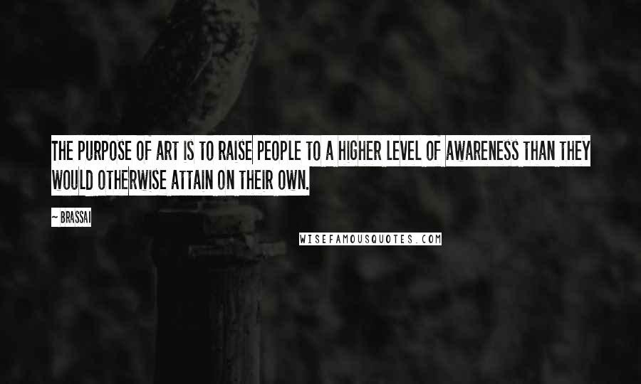 Brassai Quotes: The purpose of art is to raise people to a higher level of awareness than they would otherwise attain on their own.