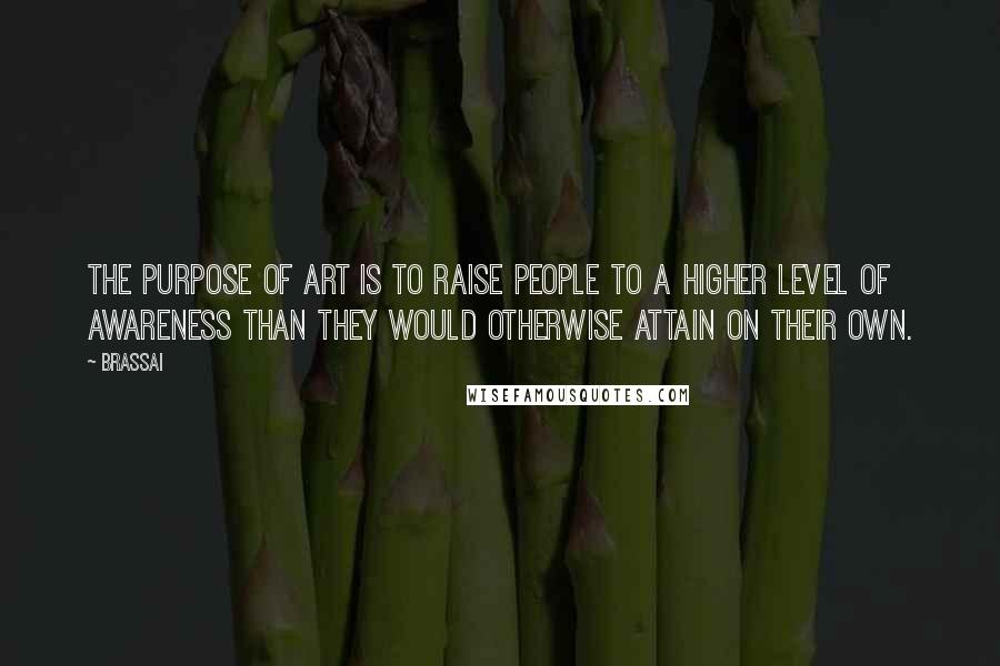 Brassai Quotes: The purpose of art is to raise people to a higher level of awareness than they would otherwise attain on their own.