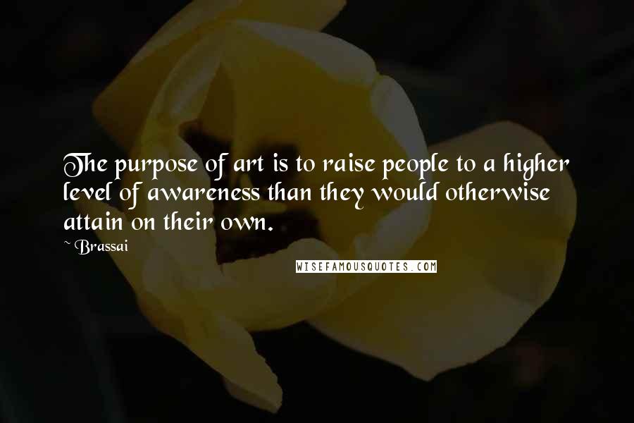 Brassai Quotes: The purpose of art is to raise people to a higher level of awareness than they would otherwise attain on their own.