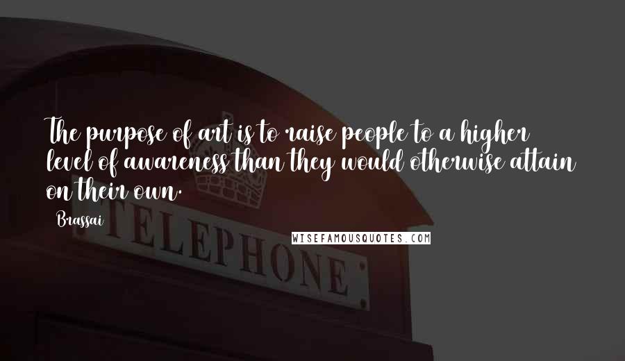 Brassai Quotes: The purpose of art is to raise people to a higher level of awareness than they would otherwise attain on their own.