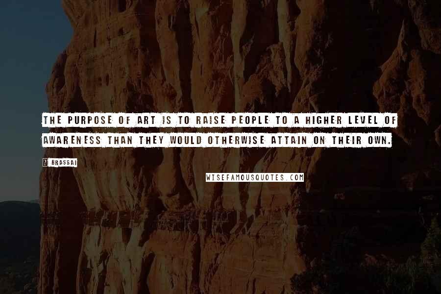 Brassai Quotes: The purpose of art is to raise people to a higher level of awareness than they would otherwise attain on their own.