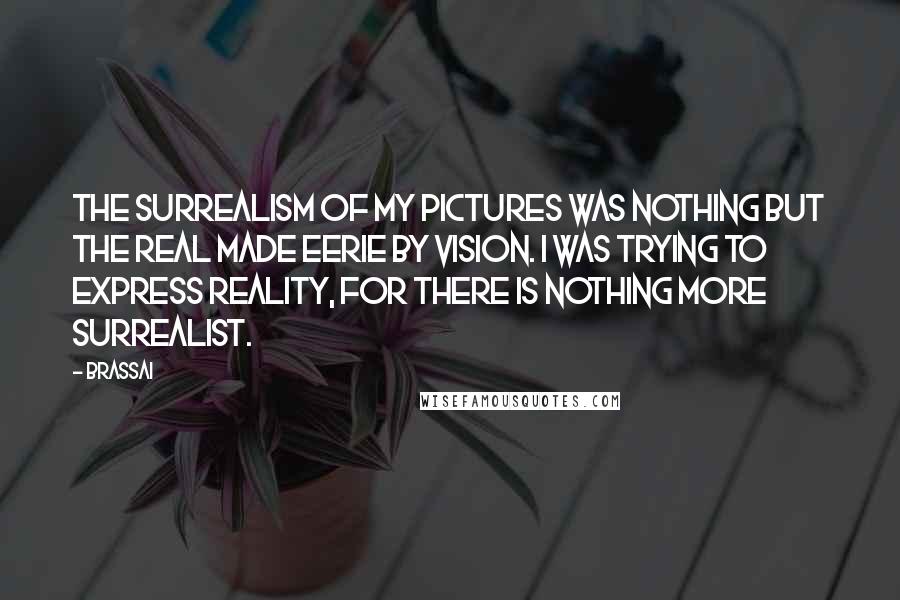 Brassai Quotes: The surrealism of my pictures was nothing but the real made eerie by vision. I was trying to express reality, for there is nothing more surrealist.