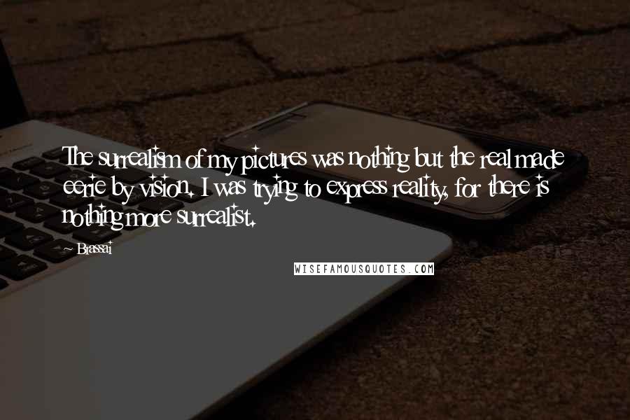 Brassai Quotes: The surrealism of my pictures was nothing but the real made eerie by vision. I was trying to express reality, for there is nothing more surrealist.