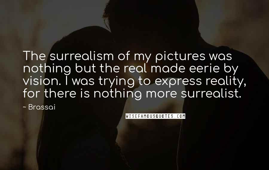 Brassai Quotes: The surrealism of my pictures was nothing but the real made eerie by vision. I was trying to express reality, for there is nothing more surrealist.