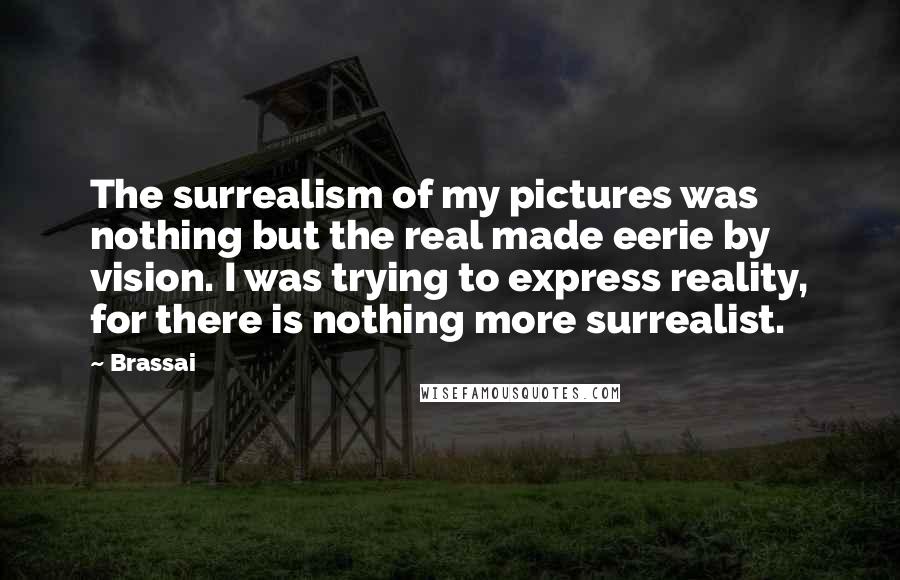Brassai Quotes: The surrealism of my pictures was nothing but the real made eerie by vision. I was trying to express reality, for there is nothing more surrealist.