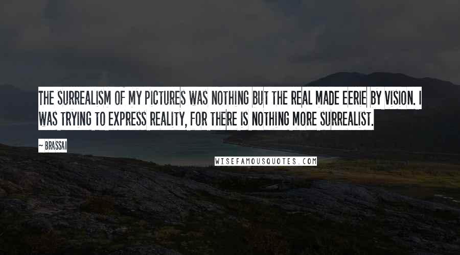 Brassai Quotes: The surrealism of my pictures was nothing but the real made eerie by vision. I was trying to express reality, for there is nothing more surrealist.