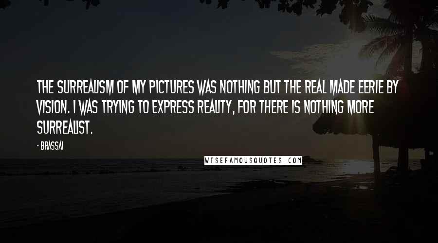 Brassai Quotes: The surrealism of my pictures was nothing but the real made eerie by vision. I was trying to express reality, for there is nothing more surrealist.