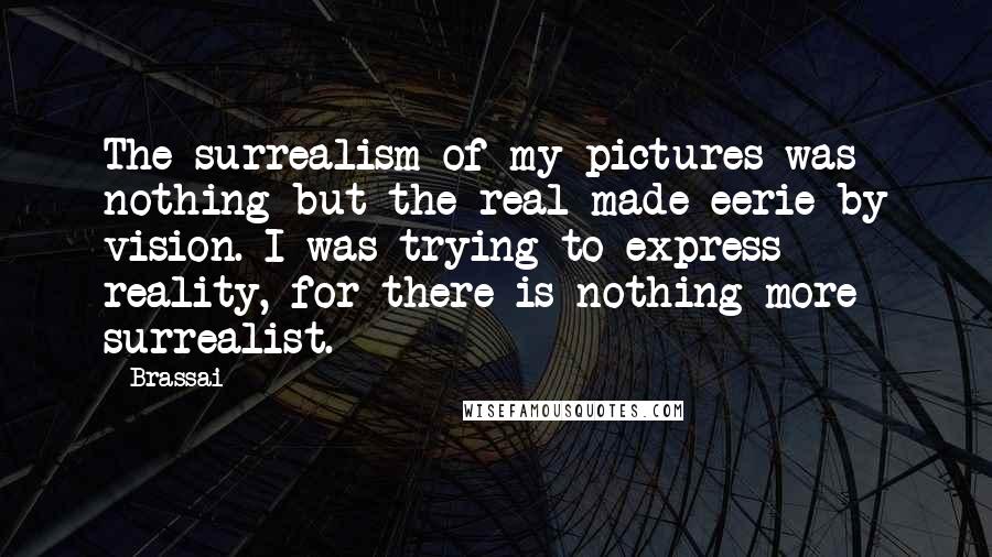 Brassai Quotes: The surrealism of my pictures was nothing but the real made eerie by vision. I was trying to express reality, for there is nothing more surrealist.