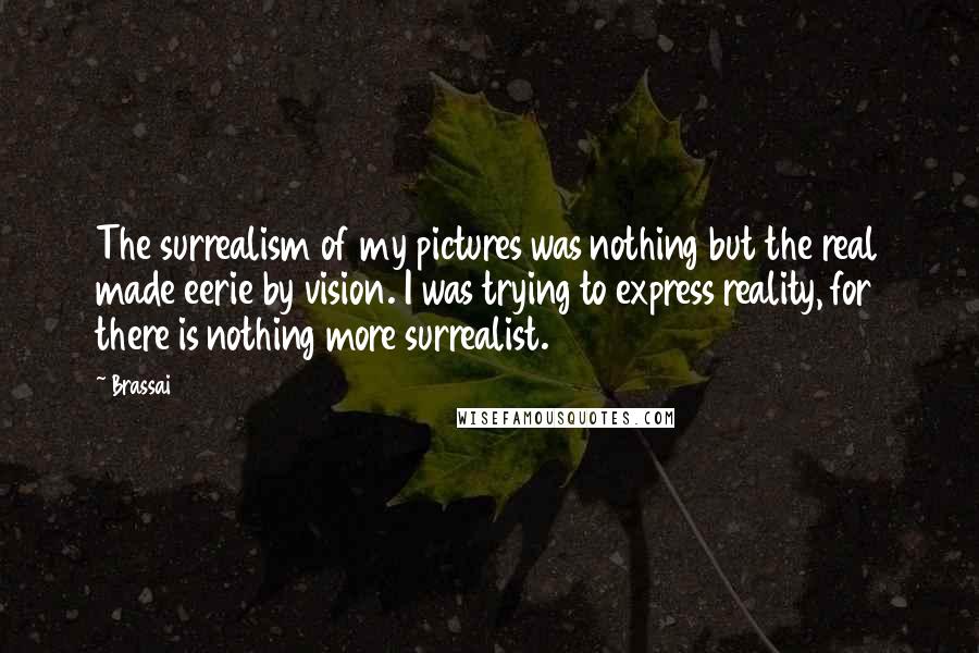 Brassai Quotes: The surrealism of my pictures was nothing but the real made eerie by vision. I was trying to express reality, for there is nothing more surrealist.