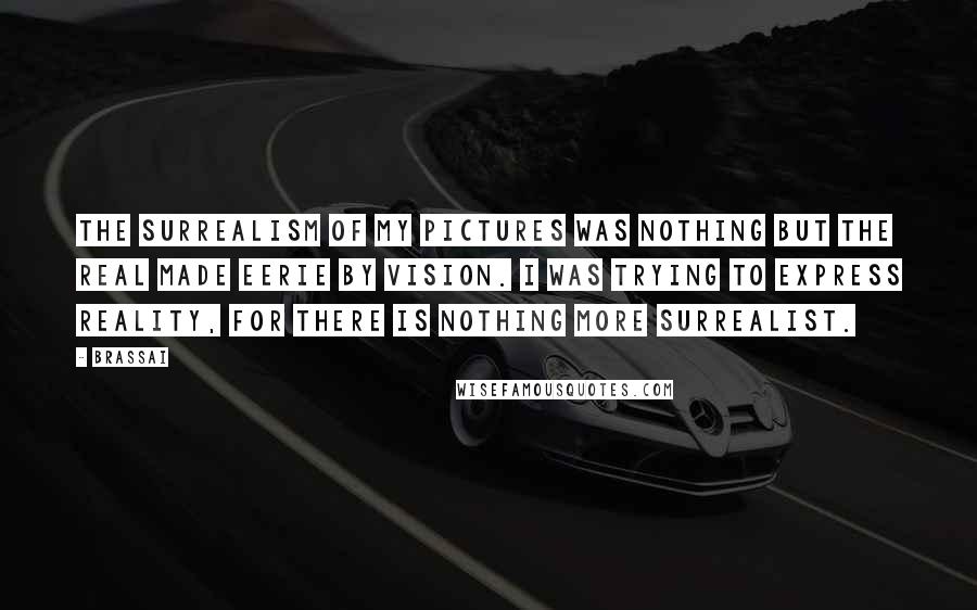Brassai Quotes: The surrealism of my pictures was nothing but the real made eerie by vision. I was trying to express reality, for there is nothing more surrealist.