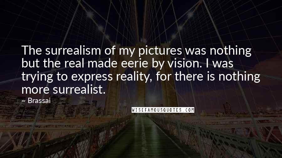 Brassai Quotes: The surrealism of my pictures was nothing but the real made eerie by vision. I was trying to express reality, for there is nothing more surrealist.
