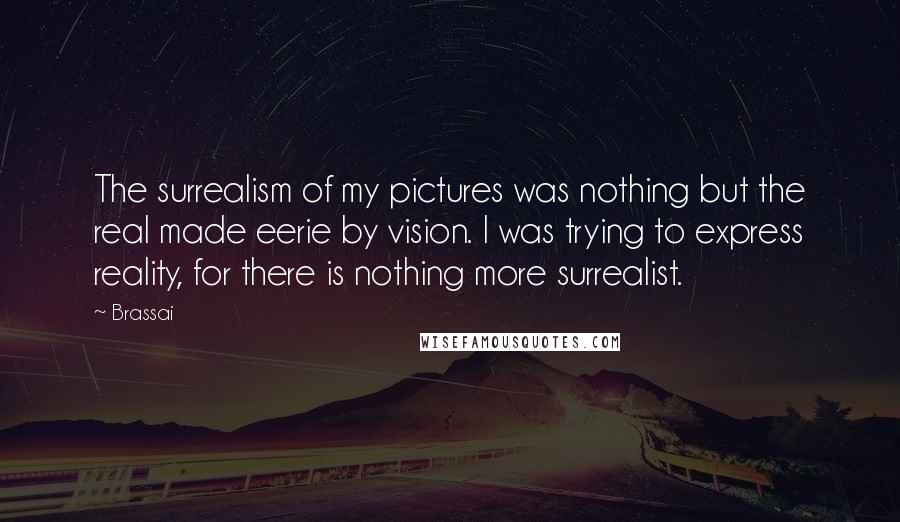 Brassai Quotes: The surrealism of my pictures was nothing but the real made eerie by vision. I was trying to express reality, for there is nothing more surrealist.