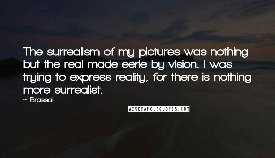 Brassai Quotes: The surrealism of my pictures was nothing but the real made eerie by vision. I was trying to express reality, for there is nothing more surrealist.