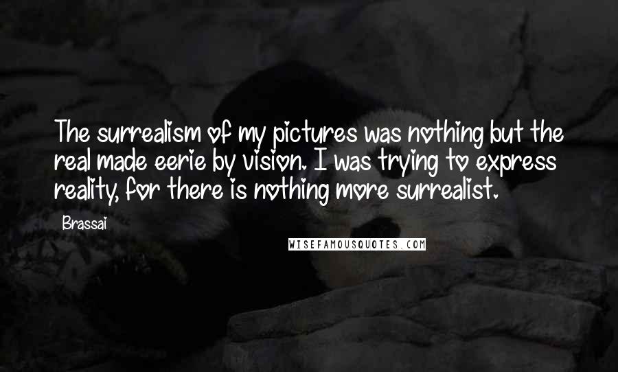 Brassai Quotes: The surrealism of my pictures was nothing but the real made eerie by vision. I was trying to express reality, for there is nothing more surrealist.