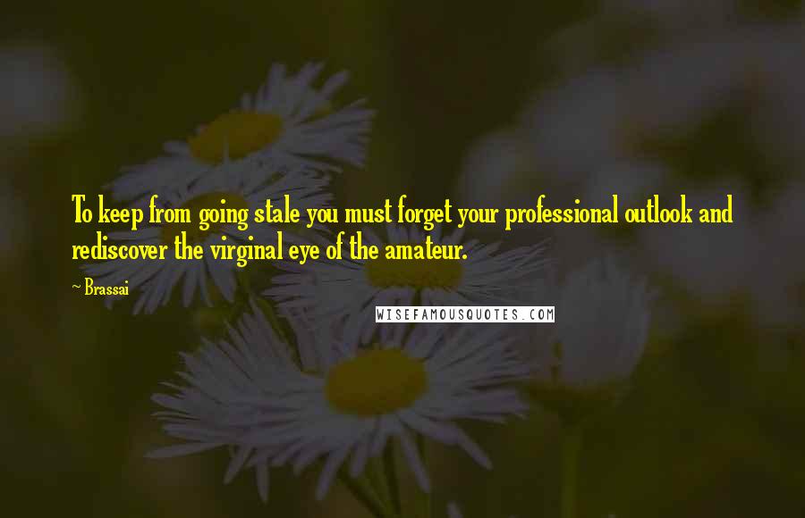 Brassai Quotes: To keep from going stale you must forget your professional outlook and rediscover the virginal eye of the amateur.