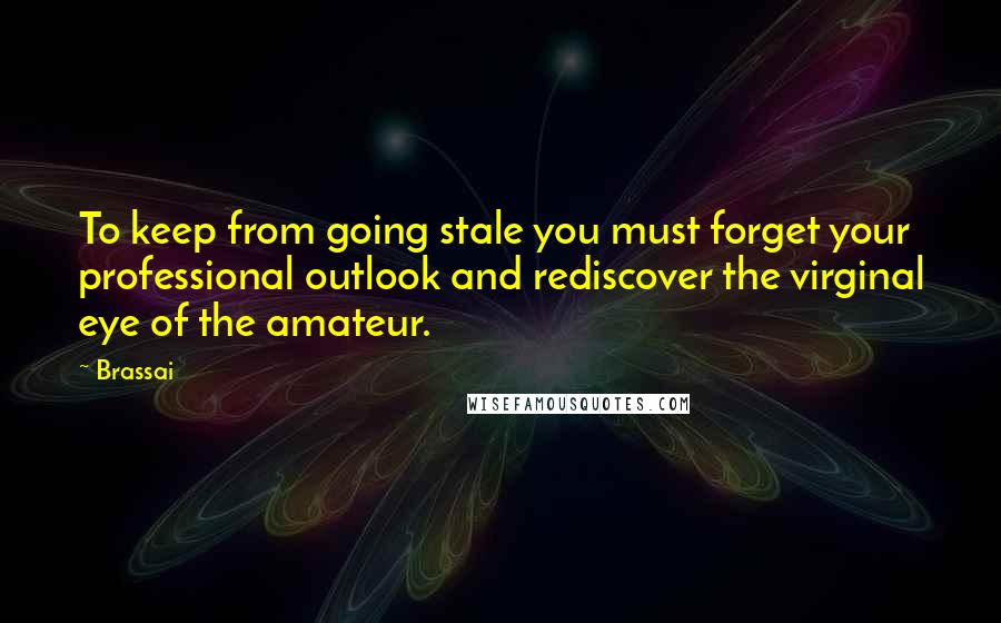 Brassai Quotes: To keep from going stale you must forget your professional outlook and rediscover the virginal eye of the amateur.