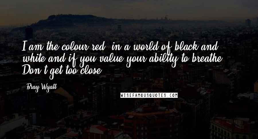 Bray Wyatt Quotes: I am the colour red, in a world of black and white and if you value your ability to breathe ... Don't get too close.