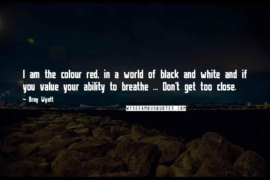 Bray Wyatt Quotes: I am the colour red, in a world of black and white and if you value your ability to breathe ... Don't get too close.