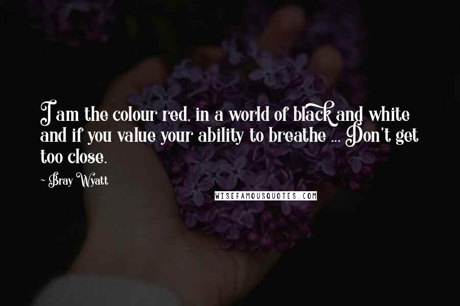 Bray Wyatt Quotes: I am the colour red, in a world of black and white and if you value your ability to breathe ... Don't get too close.