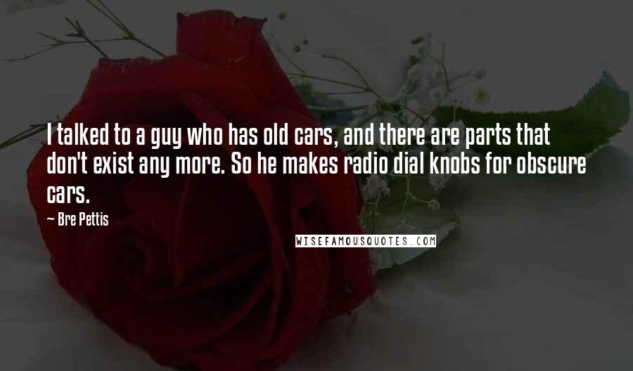 Bre Pettis Quotes: I talked to a guy who has old cars, and there are parts that don't exist any more. So he makes radio dial knobs for obscure cars.