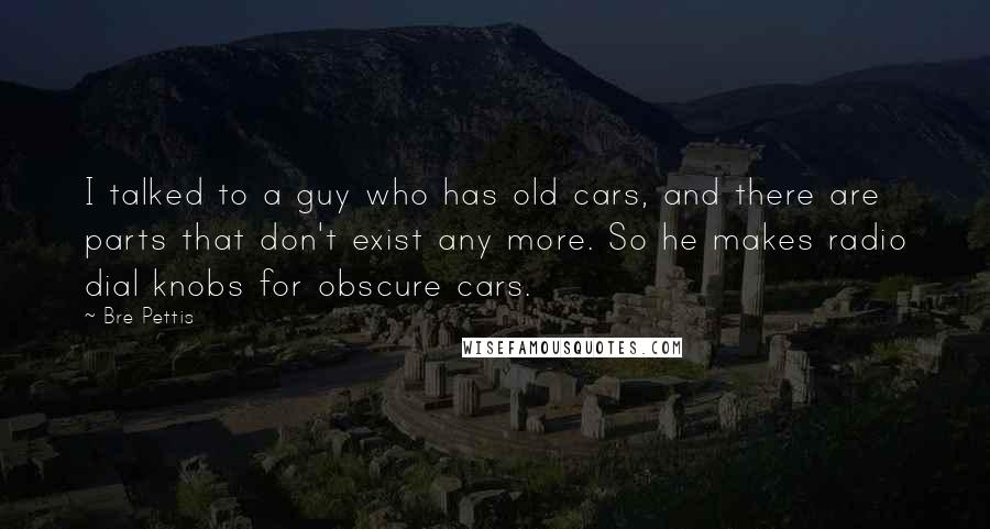 Bre Pettis Quotes: I talked to a guy who has old cars, and there are parts that don't exist any more. So he makes radio dial knobs for obscure cars.