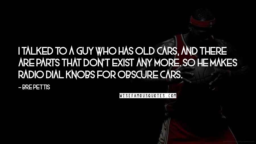 Bre Pettis Quotes: I talked to a guy who has old cars, and there are parts that don't exist any more. So he makes radio dial knobs for obscure cars.