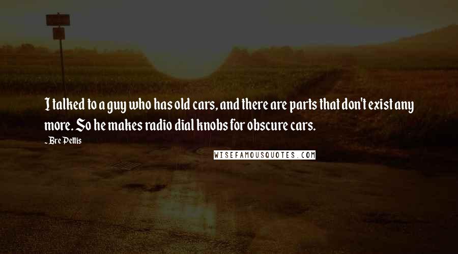 Bre Pettis Quotes: I talked to a guy who has old cars, and there are parts that don't exist any more. So he makes radio dial knobs for obscure cars.