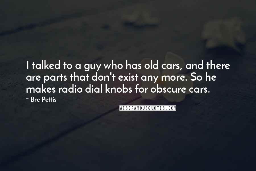 Bre Pettis Quotes: I talked to a guy who has old cars, and there are parts that don't exist any more. So he makes radio dial knobs for obscure cars.