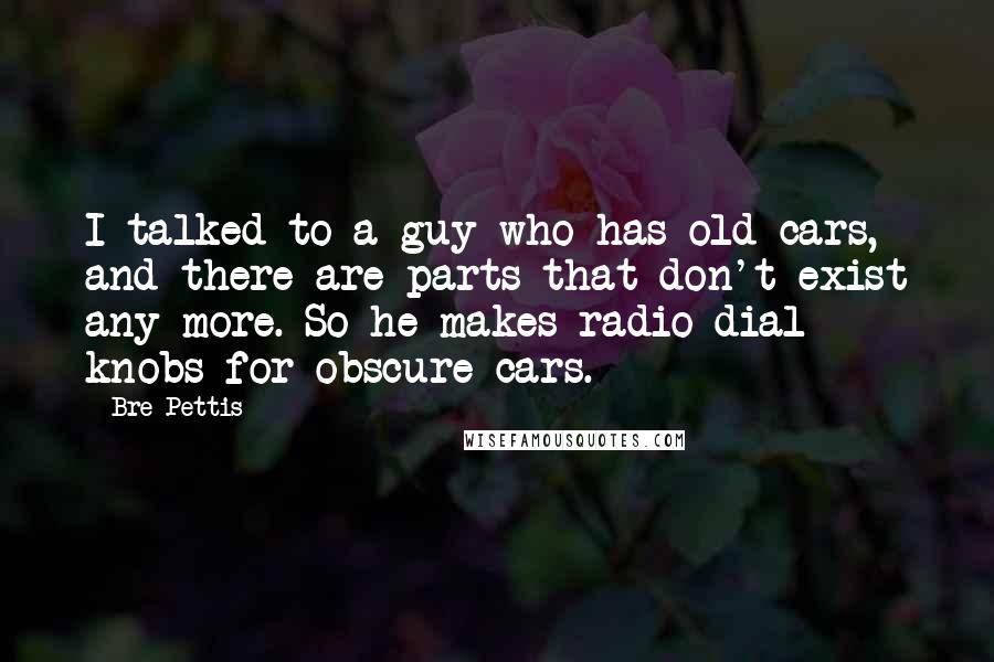 Bre Pettis Quotes: I talked to a guy who has old cars, and there are parts that don't exist any more. So he makes radio dial knobs for obscure cars.