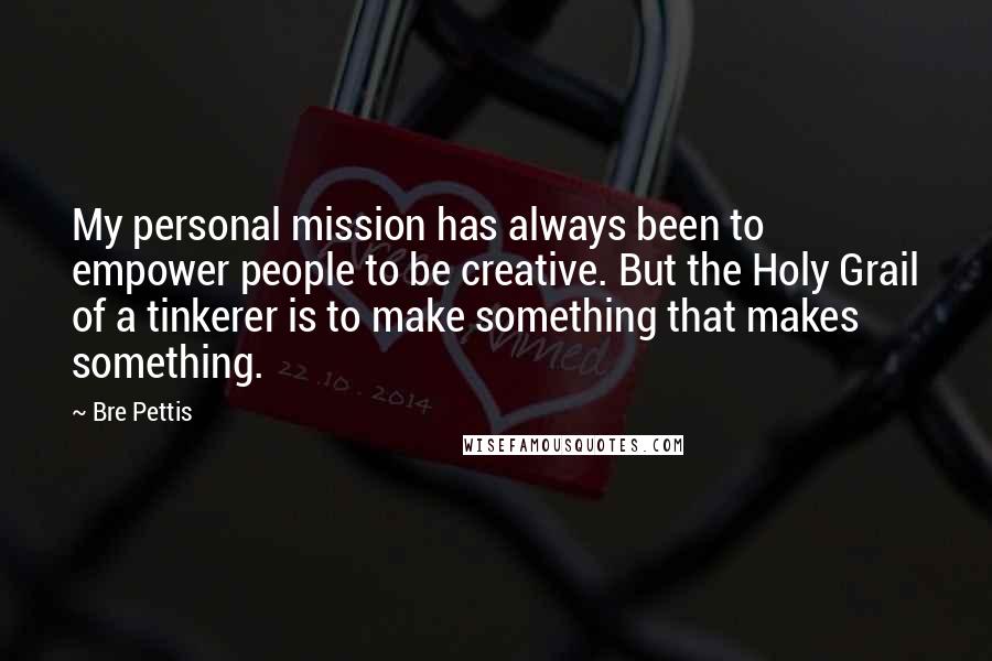 Bre Pettis Quotes: My personal mission has always been to empower people to be creative. But the Holy Grail of a tinkerer is to make something that makes something.