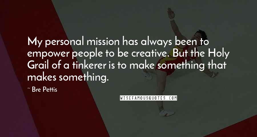 Bre Pettis Quotes: My personal mission has always been to empower people to be creative. But the Holy Grail of a tinkerer is to make something that makes something.