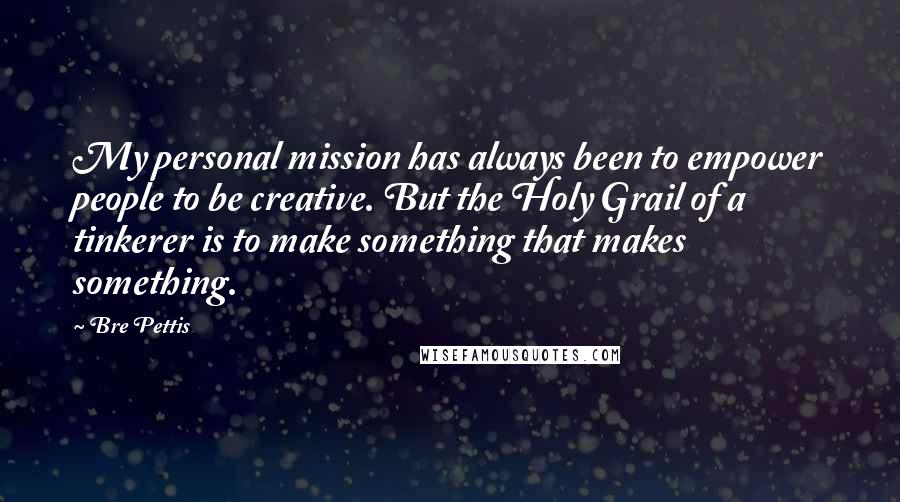 Bre Pettis Quotes: My personal mission has always been to empower people to be creative. But the Holy Grail of a tinkerer is to make something that makes something.