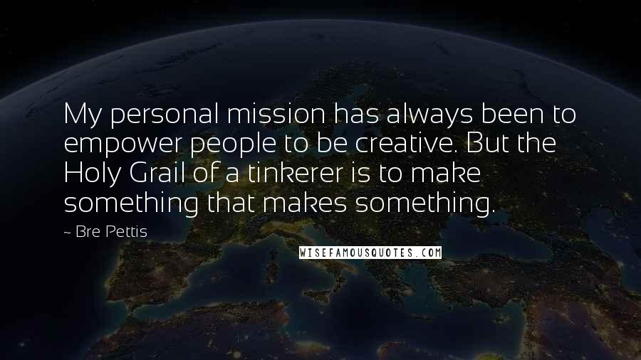 Bre Pettis Quotes: My personal mission has always been to empower people to be creative. But the Holy Grail of a tinkerer is to make something that makes something.