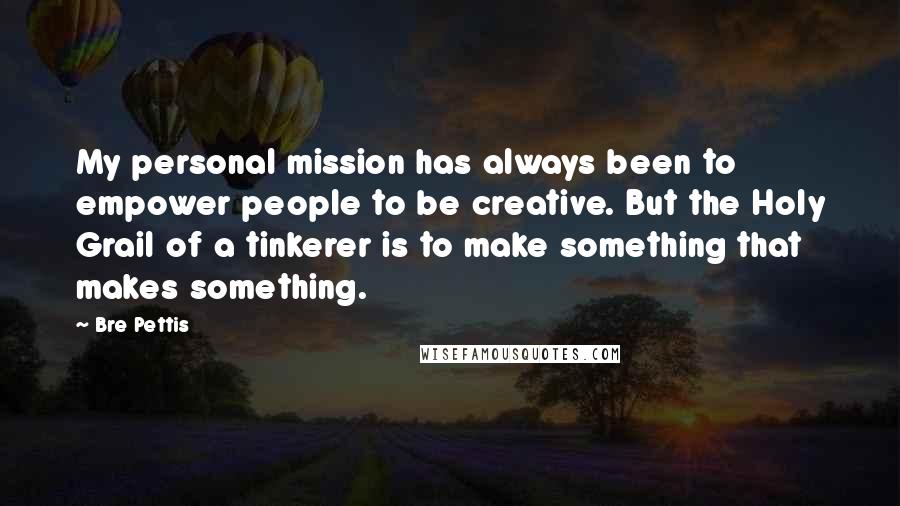 Bre Pettis Quotes: My personal mission has always been to empower people to be creative. But the Holy Grail of a tinkerer is to make something that makes something.